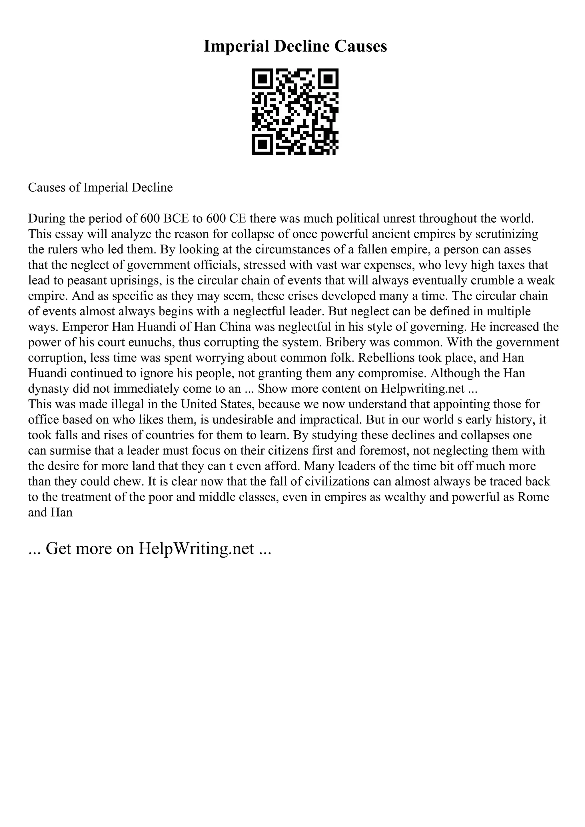 Imperial Decline Causes
Causes of Imperial Decline
During the period of 600 BCE to 600 CE there was much political unrest throughout the world.
This essay will analyze the reason for collapse of once powerful ancient empires by scrutinizing
the rulers who led them. By looking at the circumstances of a fallen empire, a person can asses
that the neglect of government officials, stressed with vast war expenses, who levy high taxes that
lead to peasant uprisings, is the circular chain of events that will always eventually crumble a weak
empire. And as specific as they may seem, these crises developed many a time. The circular chain
of events almost always begins with a neglectful leader. But neglect can be defined in multiple
ways. Emperor Han Huandi of Han China was neglectful in his style of governing. He increased the
power of his court eunuchs, thus corrupting the system. Bribery was common. With the government
corruption, less time was spent worrying about common folk. Rebellions took place, and Han
Huandi continued to ignore his people, not granting them any compromise. Although the Han
dynasty did not immediately come to an ... Show more content on Helpwriting.net ...
This was made illegal in the United States, because we now understand that appointing those for
office based on who likes them, is undesirable and impractical. But in our world s early history, it
took falls and rises of countries for them to learn. By studying these declines and collapses one
can surmise that a leader must focus on their citizens first and foremost, not neglecting them with
the desire for more land that they can t even afford. Many leaders of the time bit off much more
than they could chew. It is clear now that the fall of civilizations can almost always be traced back
to the treatment of the poor and middle classes, even in empires as wealthy and powerful as Rome
and Han
... Get more on HelpWriting.net ...
 