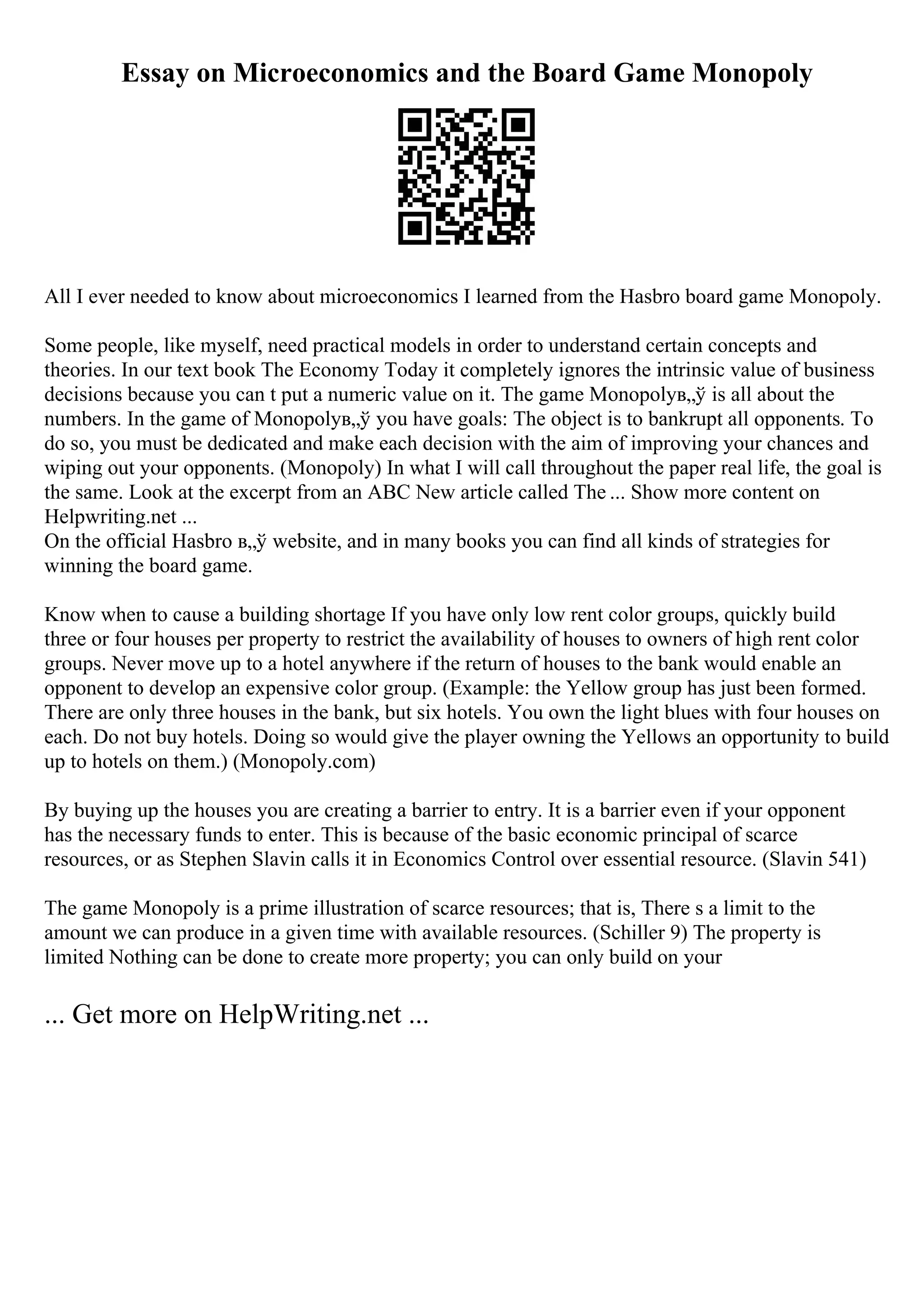 Essay on Microeconomics and the Board Game Monopoly
All I ever needed to know about microeconomics I learned from the Hasbro board game Monopoly.
Some people, like myself, need practical models in order to understand certain concepts and
theories. In our text book The Economy Today it completely ignores the intrinsic value of business
decisions because you can t put a numeric value on it. The game Monopolyв„ў is all about the
numbers. In the game of Monopolyв„ў you have goals: The object is to bankrupt all opponents. To
do so, you must be dedicated and make each decision with the aim of improving your chances and
wiping out your opponents. (Monopoly) In what I will call throughout the paper real life, the goal is
the same. Look at the excerpt from an ABC New article called The ... Show more content on
Helpwriting.net ...
On the official Hasbro в„ў website, and in many books you can find all kinds of strategies for
winning the board game.
Know when to cause a building shortage If you have only low rent color groups, quickly build
three or four houses per property to restrict the availability of houses to owners of high rent color
groups. Never move up to a hotel anywhere if the return of houses to the bank would enable an
opponent to develop an expensive color group. (Example: the Yellow group has just been formed.
There are only three houses in the bank, but six hotels. You own the light blues with four houses on
each. Do not buy hotels. Doing so would give the player owning the Yellows an opportunity to build
up to hotels on them.) (Monopoly.com)
By buying up the houses you are creating a barrier to entry. It is a barrier even if your opponent
has the necessary funds to enter. This is because of the basic economic principal of scarce
resources, or as Stephen Slavin calls it in Economics Control over essential resource. (Slavin 541)
The game Monopoly is a prime illustration of scarce resources; that is, There s a limit to the
amount we can produce in a given time with available resources. (Schiller 9) The property is
limited Nothing can be done to create more property; you can only build on your
... Get more on HelpWriting.net ...
 