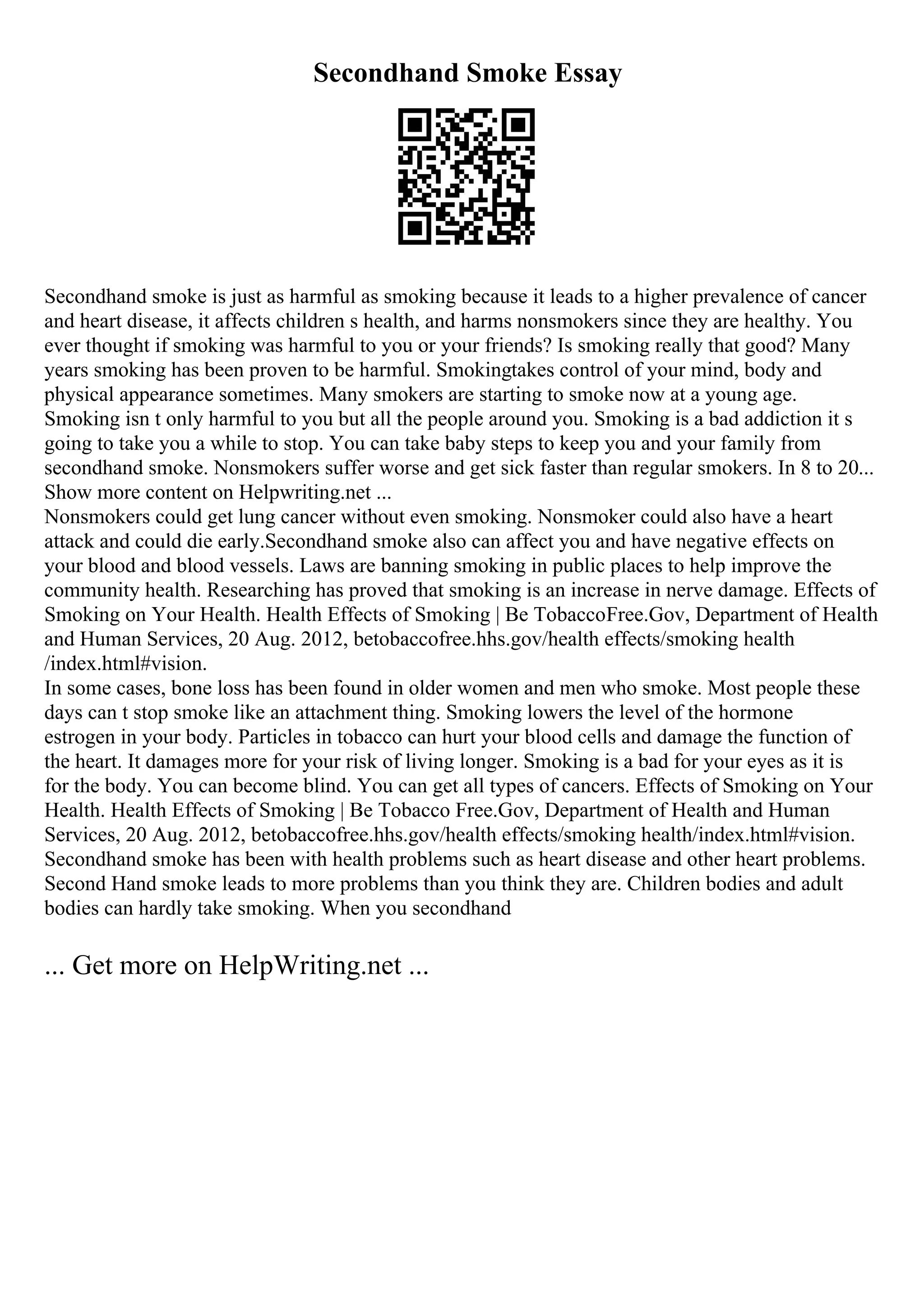 Secondhand Smoke Essay
Secondhand smoke is just as harmful as smoking because it leads to a higher prevalence of cancer
and heart disease, it affects children s health, and harms nonsmokers since they are healthy. You
ever thought if smoking was harmful to you or your friends? Is smoking really that good? Many
years smoking has been proven to be harmful. Smokingtakes control of your mind, body and
physical appearance sometimes. Many smokers are starting to smoke now at a young age.
Smoking isn t only harmful to you but all the people around you. Smoking is a bad addiction it s
going to take you a while to stop. You can take baby steps to keep you and your family from
secondhand smoke. Nonsmokers suffer worse and get sick faster than regular smokers. In 8 to 20...
Show more content on Helpwriting.net ...
Nonsmokers could get lung cancer without even smoking. Nonsmoker could also have a heart
attack and could die early.Secondhand smoke also can affect you and have negative effects on
your blood and blood vessels. Laws are banning smoking in public places to help improve the
community health. Researching has proved that smoking is an increase in nerve damage. Effects of
Smoking on Your Health. Health Effects of Smoking | Be TobaccoFree.Gov, Department of Health
and Human Services, 20 Aug. 2012, betobaccofree.hhs.gov/health effects/smoking health
/index.html#vision.
In some cases, bone loss has been found in older women and men who smoke. Most people these
days can t stop smoke like an attachment thing. Smoking lowers the level of the hormone
estrogen in your body. Particles in tobacco can hurt your blood cells and damage the function of
the heart. It damages more for your risk of living longer. Smoking is a bad for your eyes as it is
for the body. You can become blind. You can get all types of cancers. Effects of Smoking on Your
Health. Health Effects of Smoking | Be Tobacco Free.Gov, Department of Health and Human
Services, 20 Aug. 2012, betobaccofree.hhs.gov/health effects/smoking health/index.html#vision.
Secondhand smoke has been with health problems such as heart disease and other heart problems.
Second Hand smoke leads to more problems than you think they are. Children bodies and adult
bodies can hardly take smoking. When you secondhand
... Get more on HelpWriting.net ...
 