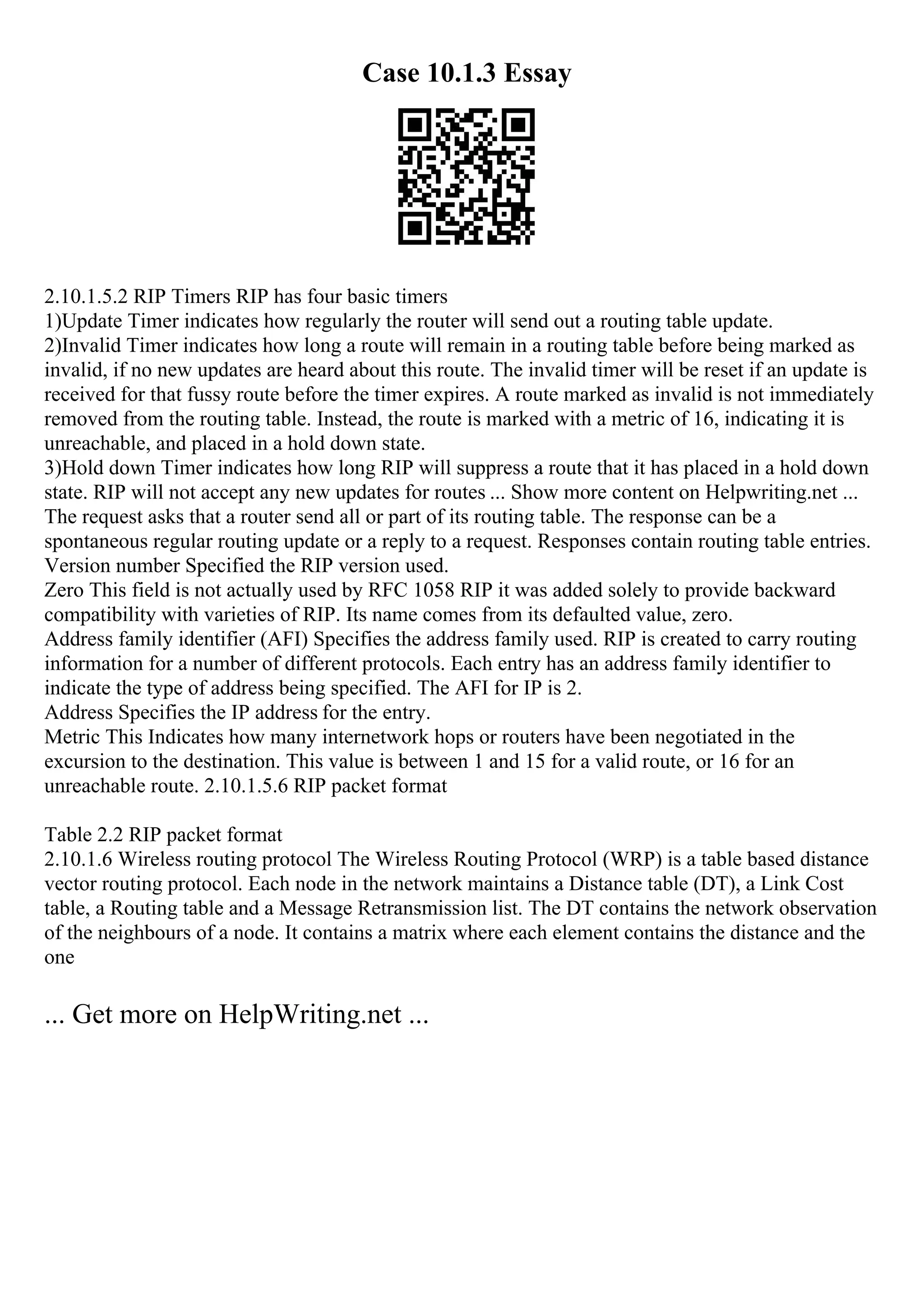 Case 10.1.3 Essay
2.10.1.5.2 RIP Timers RIP has four basic timers
1)Update Timer indicates how regularly the router will send out a routing table update.
2)Invalid Timer indicates how long a route will remain in a routing table before being marked as
invalid, if no new updates are heard about this route. The invalid timer will be reset if an update is
received for that fussy route before the timer expires. A route marked as invalid is not immediately
removed from the routing table. Instead, the route is marked with a metric of 16, indicating it is
unreachable, and placed in a hold down state.
3)Hold down Timer indicates how long RIP will suppress a route that it has placed in a hold down
state. RIP will not accept any new updates for routes ... Show more content on Helpwriting.net ...
The request asks that a router send all or part of its routing table. The response can be a
spontaneous regular routing update or a reply to a request. Responses contain routing table entries.
Version number Specified the RIP version used.
Zero This field is not actually used by RFC 1058 RIP it was added solely to provide backward
compatibility with varieties of RIP. Its name comes from its defaulted value, zero.
Address family identifier (AFI) Specifies the address family used. RIP is created to carry routing
information for a number of different protocols. Each entry has an address family identifier to
indicate the type of address being specified. The AFI for IP is 2.
Address Specifies the IP address for the entry.
Metric This Indicates how many internetwork hops or routers have been negotiated in the
excursion to the destination. This value is between 1 and 15 for a valid route, or 16 for an
unreachable route. 2.10.1.5.6 RIP packet format
Table 2.2 RIP packet format
2.10.1.6 Wireless routing protocol The Wireless Routing Protocol (WRP) is a table based distance
vector routing protocol. Each node in the network maintains a Distance table (DT), a Link Cost
table, a Routing table and a Message Retransmission list. The DT contains the network observation
of the neighbours of a node. It contains a matrix where each element contains the distance and the
one
... Get more on HelpWriting.net ...
 
