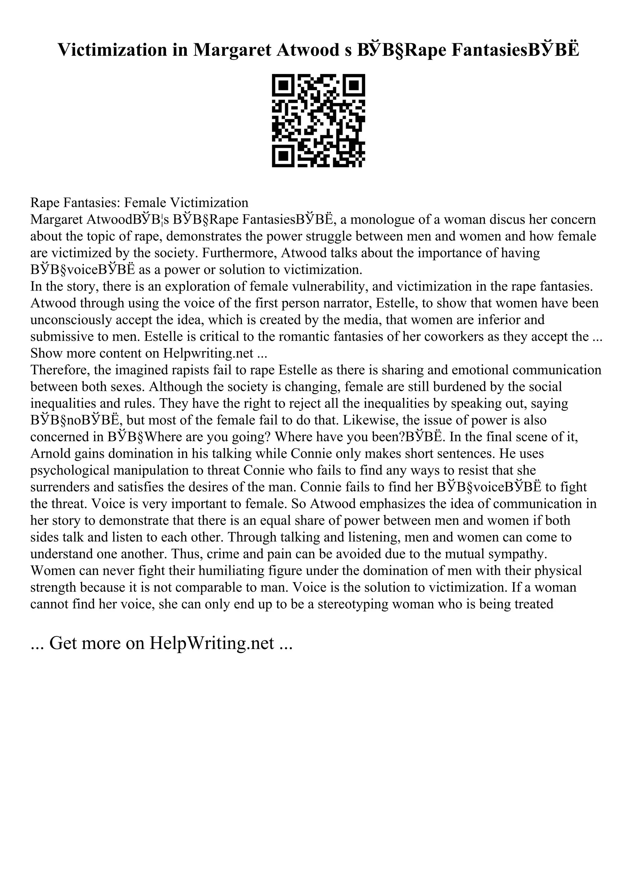 Victimization in Margaret Atwood s ВЎВ§Rape FantasiesВЎВЁ
Rape Fantasies: Female Victimization
Margaret AtwoodВЎВ¦s ВЎВ§Rape FantasiesВЎВЁ, a monologue of a woman discus her concern
about the topic of rape, demonstrates the power struggle between men and women and how female
are victimized by the society. Furthermore, Atwood talks about the importance of having
ВЎВ§voiceВЎВЁ as a power or solution to victimization.
In the story, there is an exploration of female vulnerability, and victimization in the rape fantasies.
Atwood through using the voice of the first person narrator, Estelle, to show that women have been
unconsciously accept the idea, which is created by the media, that women are inferior and
submissive to men. Estelle is critical to the romantic fantasies of her coworkers as they accept the ...
Show more content on Helpwriting.net ...
Therefore, the imagined rapists fail to rape Estelle as there is sharing and emotional communication
between both sexes. Although the society is changing, female are still burdened by the social
inequalities and rules. They have the right to reject all the inequalities by speaking out, saying
ВЎВ§noВЎВЁ, but most of the female fail to do that. Likewise, the issue of power is also
concerned in ВЎВ§Where are you going? Where have you been?ВЎВЁ. In the final scene of it,
Arnold gains domination in his talking while Connie only makes short sentences. He uses
psychological manipulation to threat Connie who fails to find any ways to resist that she
surrenders and satisfies the desires of the man. Connie fails to find her ВЎВ§voiceВЎВЁ to fight
the threat. Voice is very important to female. So Atwood emphasizes the idea of communication in
her story to demonstrate that there is an equal share of power between men and women if both
sides talk and listen to each other. Through talking and listening, men and women can come to
understand one another. Thus, crime and pain can be avoided due to the mutual sympathy.
Women can never fight their humiliating figure under the domination of men with their physical
strength because it is not comparable to man. Voice is the solution to victimization. If a woman
cannot find her voice, she can only end up to be a stereotyping woman who is being treated
... Get more on HelpWriting.net ...
 