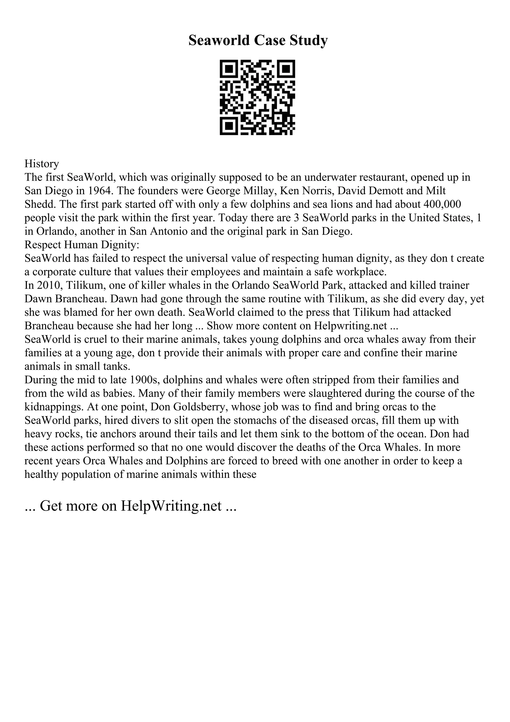 Seaworld Case Study
History
The first SeaWorld, which was originally supposed to be an underwater restaurant, opened up in
San Diego in 1964. The founders were George Millay, Ken Norris, David Demott and Milt
Shedd. The first park started off with only a few dolphins and sea lions and had about 400,000
people visit the park within the first year. Today there are 3 SeaWorld parks in the United States, 1
in Orlando, another in San Antonio and the original park in San Diego.
Respect Human Dignity:
SeaWorld has failed to respect the universal value of respecting human dignity, as they don t create
a corporate culture that values their employees and maintain a safe workplace.
In 2010, Tilikum, one of killer whales in the Orlando SeaWorld Park, attacked and killed trainer
Dawn Brancheau. Dawn had gone through the same routine with Tilikum, as she did every day, yet
she was blamed for her own death. SeaWorld claimed to the press that Tilikum had attacked
Brancheau because she had her long ... Show more content on Helpwriting.net ...
SeaWorld is cruel to their marine animals, takes young dolphins and orca whales away from their
families at a young age, don t provide their animals with proper care and confine their marine
animals in small tanks.
During the mid to late 1900s, dolphins and whales were often stripped from their families and
from the wild as babies. Many of their family members were slaughtered during the course of the
kidnappings. At one point, Don Goldsberry, whose job was to find and bring orcas to the
SeaWorld parks, hired divers to slit open the stomachs of the diseased orcas, fill them up with
heavy rocks, tie anchors around their tails and let them sink to the bottom of the ocean. Don had
these actions performed so that no one would discover the deaths of the Orca Whales. In more
recent years Orca Whales and Dolphins are forced to breed with one another in order to keep a
healthy population of marine animals within these
... Get more on HelpWriting.net ...
 