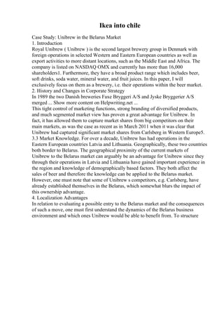 Ikea into chile
Case Study: Unibrew in the Belarus Market
1. Introduction
Royal Unibrew ( Unibrew ) is the second largest brewery group in Denmark with
foreign operations in selected Western and Eastern European countries as well as
export activities to more distant locations, such as the Middle East and Africa. The
company is listed on NASDAQ OMX and currently has more than 16,000
shareholders1. Furthermore, they have a broad product range which includes beer,
soft drinks, soda water, mineral water, and fruit juices. In this paper, I will
exclusively focus on them as a brewery, i.e. their operations within the beer market.
2. History and Changes in Corporate Strategy
In 1989 the two Danish breweries Faxe Bryggeri A/S and Jyske Bryggerier A/S
merged ... Show more content on Helpwriting.net ...
This tight control of marketing functions, strong branding of diversified products,
and much segmented market view has proven a great advantage for Unibrew. In
fact, it has allowed them to capture market shares from big competitors on their
main markets, as was the case as recent as in March 2011 when it was clear that
Unibrew had captured significant market shares from Carlsberg in Western Europe5.
3.3 Market Knowledge. For over a decade, Unibrew has had operations in the
Eastern European countries Latvia and Lithuania. Geographically, these two countries
both border to Belarus. The geographical proximity of the current markets of
Unibrew to the Belarus market can arguably be an advantage for Unibrew since they
through their operations in Latvia and Lithuania have gained important experience in
the region and knowledge of demographically based factors. They both affect the
sales of beer and therefore the knowledge can be applied to the Belarus market.
However, one must note that some of Unibrew s competitors, e.g. Carlsberg, have
already established themselves in the Belarus, which somewhat blurs the impact of
this ownership advantage.
4. Localization Advantages
In relation to evaluating a possible entry to the Belarus market and the consequences
of such a move, one must first understand the dynamics of the Belarus business
environment and which ones Unibrew would be able to benefit from. To structure
 