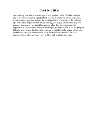 Good Dirt Bikes
Start training your kids at an early age to be a good dirt biker Dirt bike racing is
one of the most popular choices for thrill seekers. It appeals to people of all ages,
so it is not surprising that most of the professional dirt bikers start at the early age
of 4 or 5. When beginners start dirt bike racing, it is highly unlikely that they will
get more than one or two feet off the ground when they hit a jump, and this
experience is also necessary before attempting to get up to 10 feet in the air. Do your
kids also enjoy riding dirt bikes and you want to train him to be a good biker? Now,
the kids can also have their own dirt bikes decorated with beautiful dirt bike
graphics. These bikes are funny, easy to fit as well as cheap, thus make
 