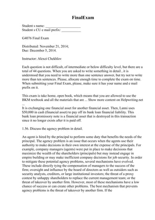 FinalExam
Student s name: ____________________
Student s CU e mail prefix: ___________
G4076 Final Exam
Distributed: November 21, 2014;
Due: December 5, 2014.
Instructor: Alexei Chekhlov
Each question is not difficult, of intermediate or below difficulty level, but there are a
total of 44 questions. When you are asked to write something in detail , it is
understood that you need to write more than one sentence answer, but try not to write
more than ten sentences. Please, allocate enough time to complete the exam on time.
When submitting your Final Exam, please, make sure it has your name and e mail
prefix on it.
This exam is take home, open book, which means that you are allowed to use the
BKM textbook and all the materials that are ... Show more content on Helpwriting.net
...
It is exchanging one financial asset for another financial asset. Then, Lanni uses
$50,000 in cash (financial asset) to pay off its bank loan financial liability. This
bank loan promissory note is a financial asset that is destroyed in this transaction
since it no longer exists after it is paid off.
1.56. Discuss the agency problem in detail.
An agent is hired by the principal to perform some duty that benefits the needs of the
principal. The agency problem is an issue that occurs when the agents use their
authority to make decisions in their own interest at the expense of the principals. For
example, company managers (agents) were put in place to make decisions that
maximize the wealth of the shareholders (principals) but may instead engage in
empire building or may make inefficient company decisions for job security. In order
to mitigate these potential agency problems, several mechanisms have evolved.
These include directly tying the compensation of managers to the success of the
firm; oversight and influence by the board of directors as well as outsiders such as
security analysts, creditors, or large institutional investors; the threat of a proxy
contest by unhappy shareholders to replace the current management team; or the
threat of takeover by another firm. However, most of these mechanisms have a low
chance of success or can create other problems. The best mechanism that prevents
agency problems is the threat of takeover by another firm. If the
 