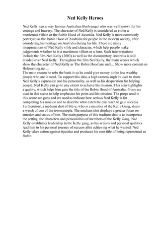 Ned Kelly Heroes
Ned Kelly was a very famous Australian Bushranger who was well known for his
courage and bravery. The character of Ned Kelly is considered as either a
murderous villain or the Robin Hood of Australia. Ned Kelly is more commonly
portrayed as the Robin Hood of Australia for people in the modern society, after
considering his heritage on Australia during his life. There are many
interpretations of Ned Kelly s life and character, which help people make
judgements whether he is a murderous villain or a hero. Such interpretations
include the film Ned Kelly (2003) as well as the documentary Australia is still
divided over Ned Kelly . Throughout the film Ned Kelly, the main scenes which
show the character of Ned Kelly as The Robin Hood are such... Show more content on
Helpwriting.net ...
The main reason he robs the bank is so he could give money to the less wealthy
people who are in need. To support this idea, a high camera angle is used to show
Ned Kelly s expression and his personality, as well as his desperation for helping
people. Ned Kelly can go to any extent to achieve his mission. This also highlights
a quality, which helps him gain the title of the Robin Hood of Australia. Props are
used in this scene to help emphasize his point and his mission. The props used in
this scene are guns and are used to indicate how serious Ned Kelly is for
completing his mission and to describe what extent he can reach to gain success.
Furthermore, a medium shot of Steve, who is a member of the Kelly Gang, steals
a watch of one of the townspeople. The medium shot displays a greater focus on
emotion and status of him. The main purpose of this medium shot is to incorporate
the setting, the characters and personalities of members of the Kelly Gang. Ned
Kelly establishes leadership in the Kelly gang, as his actions and personal qualities
lead him to his personal journey of success after achieving what he wanted. Ned
Kelly takes action against injustice and produces his own title of being represented as
Robin
 