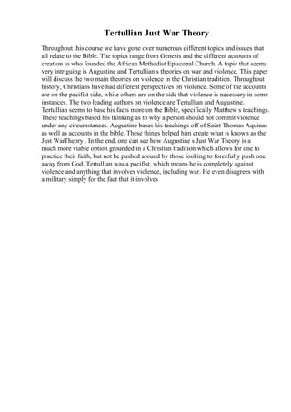 Tertullian Just War Theory
Throughout this course we have gone over numerous different topics and issues that
all relate to the Bible. The topics range from Genesis and the different accounts of
creation to who founded the African Methodist Episcopal Church. A topic that seems
very intriguing is Augustine and Tertullian s theories on war and violence. This paper
will discuss the two main theories on violence in the Christian tradition. Throughout
history, Christians have had different perspectives on violence. Some of the accounts
are on the pacifist side, while others are on the side that violence is necessary in some
instances. The two leading authors on violence are Tertullian and Augustine.
Tertullian seems to base his facts more on the Bible, specifically Matthew s teachings.
These teachings based his thinking as to why a person should not commit violence
under any circumstances. Augustine bases his teachings off of Saint Thomas Aquinas
as well as accounts in the bible. These things helped him create what is known as the
Just WarTheory . In the end, one can see how Augustine s Just War Theory is a
much more viable option grounded in a Christian tradition which allows for one to
practice their faith, but not be pushed around by those looking to forcefully push one
away from God. Tertullian was a pacifist, which means he is completely against
violence and anything that involves violence, including war. He even disagrees with
a military simply for the fact that it involves
 
