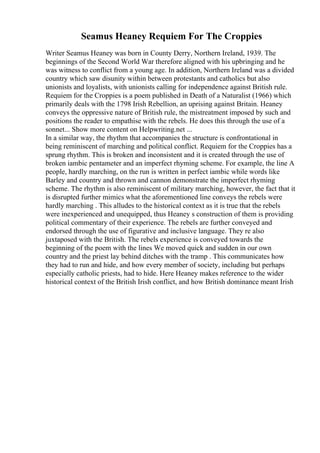 Seamus Heaney Requiem For The Croppies
Writer Seamus Heaney was born in County Derry, Northern Ireland, 1939. The
beginnings of the Second World War therefore aligned with his upbringing and he
was witness to conflict from a young age. In addition, Northern Ireland was a divided
country which saw disunity within between protestants and catholics but also
unionists and loyalists, with unionists calling for independence against British rule.
Requiem for the Croppies is a poem published in Death of a Naturalist (1966) which
primarily deals with the 1798 Irish Rebellion, an uprising against Britain. Heaney
conveys the oppressive nature of British rule, the mistreatment imposed by such and
positions the reader to empathise with the rebels. He does this through the use of a
sonnet... Show more content on Helpwriting.net ...
In a similar way, the rhythm that accompanies the structure is confrontational in
being reminiscent of marching and political conflict. Requiem for the Croppies has a
sprung rhythm. This is broken and inconsistent and it is created through the use of
broken iambic pentameter and an imperfect rhyming scheme. For example, the line A
people, hardly marching, on the run is written in perfect iambic while words like
Barley and country and thrown and cannon demonstrate the imperfect rhyming
scheme. The rhythm is also reminiscent of military marching, however, the fact that it
is disrupted further mimics what the aforementioned line conveys the rebels were
hardly marching . This alludes to the historical context as it is true that the rebels
were inexperienced and unequipped, thus Heaney s construction of them is providing
political commentary of their experience. The rebels are further conveyed and
endorsed through the use of figurative and inclusive language. They re also
juxtaposed with the British. The rebels experience is conveyed towards the
beginning of the poem with the lines We moved quick and sudden in our own
country and the priest lay behind ditches with the tramp . This communicates how
they had to run and hide, and how every member of society, including but perhaps
especially catholic priests, had to hide. Here Heaney makes reference to the wider
historical context of the British Irish conflict, and how British dominance meant Irish
 