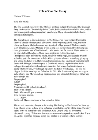 Role of Conflict Essay
Chelsea Williams
Role of Conflict
The two stories I chose were The Story of an Hour by Kate Chopin and The Carnival
Dog, the Buyer of Diamonds by Ethan Canin. Both conflicts have similar ideas, which
can be compared and contrasted as I have below. These elements include theme,
setting and characters.
The first element to discus is theme. In The Story of an Hour by Kate Chopin the
theme is the self independence of women. In the beginning of the story, the main
character, Louise Mallard mourns over the death of her husband, Mallard. As the
story progresses, Louise Mallard grows as she sees the new found freedom she has
been given at the loss of her husband. ... she would live for herself. There would be
no powerful will bending ... Show more content on Helpwriting.net ...
. He sprinted back down to the house, sat down on the stops, and decided it wasn t
so bad to go to the mountains in July. When given the chance, he ends up giving up
and letting his father win. He believes that something this small isn t worth the fight
in the end. Though, later on Myron is faced with a much larger decision. He is
unhappy in medical school and wants to quit so that he can find contentment in
doing what he wants, even though he knows his father won t agree. This was his
biggest decision to escape his father but he fails. Abe dominates Myron, once again
as he always has. Myron ends up backing down and ultimately letting his father win
as he always has.
Do you give?
What?
Do you give?
You mean, will I go back to school?
That s what I mean.
Look, Myron said, you re crazy.
Give me your answer.
............ I give.
In the end, Myron continues to live under his father.
The second element to discuss is the setting. The Setting in The Story of an Hour by
Kate Chopin seems to have great influence towards the conflict of the story. The story
seems to be set in the time that the author, Kate Chopin lived in, around the
nineteenth century. This was a time when a woman s independence was looked down
on. At this time they believed a man was needed in a woman s life to support
 
