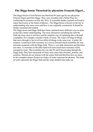 The Higgs boson Theorised by physicists Francois Elgert...
The Higgs boson or God Particle was theorised 50 years ago by two physicists
Francois Elgert and Peter Higgs. They were awarded with a Nobel Prize for
confirming its existence on July 4th, 2012. It is possible further research will lead to
major discoveries in the future of physics . The Higgs boson is known as the key to
understanding why mass exists and how it was originally constructed. It should be
further examined and studied.
The Higgs boson and Higgs field have been explained many different ways in order
to provide a better understanding. The more interaction something has with the
field, the more mass it will have and the simplest way of explaining this is through
a metaphor. For example, consider a body of water. The water will drag on things
that move through it, but it will not affect all things in the same way. A jetski, for
instance, would meet little resistance as it moves forward which resembles the way
electrons cooperate with the Higgs field. There is very little interaction and therefore
less mass. A swimmer on the other hand will meet much more resistance while
emerged in water. This resembles the way that W and Z bosonsdrag through the
Higgs field. They have thousands of times more mass than electrons, protons, and
neutrons. Photons do not interact with the scalar field and therefore have no mass.
In this metaphor planes flying over bodies of water represent the photons. The body
of water represents the Higgs field and the water droplets that make up
 