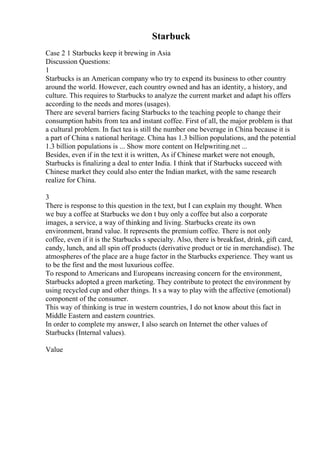 Starbuck
Case 2 1 Starbucks keep it brewing in Asia
Discussion Questions:
1
Starbucks is an American company who try to expend its business to other country
around the world. However, each country owned and has an identity, a history, and
culture. This requires to Starbucks to analyze the current market and adapt his offers
according to the needs and mores (usages).
There are several barriers facing Starbucks to the teaching people to change their
consumption habits from tea and instant coffee. First of all, the major problem is that
a cultural problem. In fact tea is still the number one beverage in China because it is
a part of China s national heritage. China has 1.3 billion populations, and the potential
1.3 billion populations is ... Show more content on Helpwriting.net ...
Besides, even if in the text it is written, As if Chinese market were not enough,
Starbucks is finalizing a deal to enter India. I think that if Starbucks succeed with
Chinese market they could also enter the Indian market, with the same research
realize for China.
3
There is response to this question in the text, but I can explain my thought. When
we buy a coffee at Starbucks we don t buy only a coffee but also a corporate
images, a service, a way of thinking and living. Starbucks create its own
environment, brand value. It represents the premium coffee. There is not only
coffee, even if it is the Starbucks s specialty. Also, there is breakfast, drink, gift card,
candy, lunch, and all spin off products (derivative product or tie in merchandise). The
atmospheres of the place are a huge factor in the Starbucks experience. They want us
to be the first and the most luxurious coffee.
To respond to Americans and Europeans increasing concern for the environment,
Starbucks adopted a green marketing. They contribute to protect the environment by
using recycled cup and other things. It s a way to play with the affective (emotional)
component of the consumer.
This way of thinking is true in western countries, I do not know about this fact in
Middle Eastern and eastern countries.
In order to complete my answer, I also search on Internet the other values of
Starbucks (Internal values).
Value
 