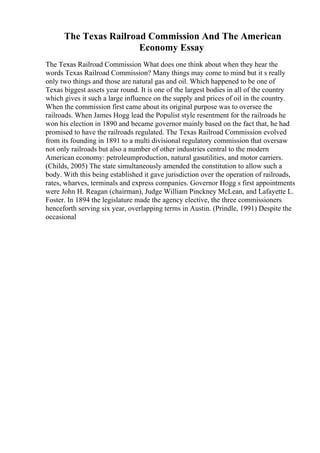 The Texas Railroad Commission And The American
Economy Essay
The Texas Railroad Commission What does one think about when they hear the
words Texas Railroad Commission? Many things may come to mind but it s really
only two things and those are natural gas and oil. Which happened to be one of
Texas biggest assets year round. It is one of the largest bodies in all of the country
which gives it such a large influence on the supply and prices of oil in the country.
When the commission first came about its original purpose was to oversee the
railroads. When James Hogg lead the Populist style resentment for the railroads he
won his election in 1890 and became governor mainly based on the fact that, he had
promised to have the railroads regulated. The Texas Railroad Commission evolved
from its founding in 1891 to a multi divisional regulatory commission that oversaw
not only railroads but also a number of other industries central to the modern
American economy: petroleumproduction, natural gasutilities, and motor carriers.
(Childs, 2005) The state simultaneously amended the constitution to allow such a
body. With this being established it gave jurisdiction over the operation of railroads,
rates, wharves, terminals and express companies. Governor Hogg s first appointments
were John H. Reagan (chairman), Judge William Pinckney McLean, and Lafayette L.
Foster. In 1894 the legislature made the agency elective, the three commissioners
henceforth serving six year, overlapping terms in Austin. (Prindle, 1991) Despite the
occasional
 
