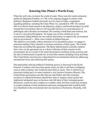 Knowing Our Planet s Worth Essay
When the well s dry, we know the worth of water. These were the words ominously
spoken by Benjamin Franklin, in 1746, in his ongoing struggle to reform water
pollution. Benjamin Franklin paved the way for many of today s regulations
regarding pollution, including the Clean Water Act, amended in 1987. He warned
that if we did not heed caution to the depravity, neglect, and horrid disrespect we held
towards the environment, that we will succumb ourselves to a recrudescence of
pathologies and a desolate environment. His warning is both blunt and ominous, but
it serves a very powerful purpose. No longer can we turn a blind eye to our
environment, hiding behind our own refusal and laziness to improve the environment
and our government s... Show more content on Helpwriting.net ...
The objective was simple: reduce emissions of six greenhouse gases, or engage in
emissions trading if they maintain or increase emissions of these gases. The United
States has not ratified the agreement. The Bush Administration currently explains
their views on the agreement not as a direct reflection of their concern on the
environment, but as a result of the strain the protocol would put on the economy and
the lack of enforcement of quotas for several other nations including China and India.
The United States must become a figurehead for environmental reform by addressing
international issues and enforcing their quotas.
One particularly enticing method of initiating success is discussed in the Kyoto
Protocol. Countries who meet their quotas easily are able to sell their overlapping
costs to other countries who would not meet them as easily. This is referred to as
emissions trading and is in some countries a very lucrative business (Russia). The
United States government can take that one step further and offer monetary
incentives to industrial business should they meet or surpass certain quotas and
implement substantial taxes on business who fall short of their estimated quotas.
Businesses would not only compete on a market value, but they would also compete
to conjure methods of mass production and waste management that would be both
very beneficial to the environment and very lucrative to themselves. Recently, with
the
 