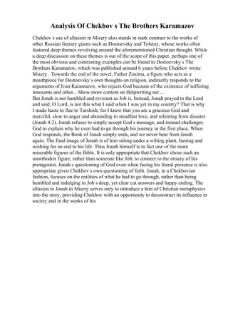 Analysis Of Chekhov s The Brothers Karamazov
Chekhov s use of allusion in Misery also stands in stark contrast to the works of
other Russian literary giants such as Dostoevsky and Tolstoy, whose works often
featured deep themes revolving around the aforementioned Christian thought. While
a deep discussion on these themes is out of the scope of this paper, perhaps one of
the most obvious and contrasting examples can be found in Dostoevsky s The
Brothers Karamazov, which was published around 6 years before Chekhov wrote
Misery . Towards the end of the novel, Father Zosima, a figure who acts as a
mouthpiece for Dostoevsky s own thoughts on religion, indirectly responds to the
arguments of Ivan Karamazov, who rejects God because of the existence of suffering
innocents and other... Show more content on Helpwriting.net ...
But Jonah is not humbled and reverent as Job is. Instead, Jonah prayed to the Lord
and said, O Lord, is not this what I said when I was yet in my country? That is why
I made haste to flee to Tarshish; for I knew that you are a gracious God and
merciful, slow to anger and abounding in steadfast love, and relenting from disaster
(Jonah 4:2). Jonah refuses to simply accept God s message, and instead challenges
God to explain why he even had to go through his journey in the first place. When
God responds, the Book of Jonah simply ends, and we never hear from Jonah
again. The final image of Jonah is of him sitting under a wilting plant, fuming and
wishing for an end to his life. Thus Jonah himself is in fact one of the more
miserable figures of the Bible. It is only appropriate that Chekhov chose such an
unorthodox figure, rather than someone like Job, to connect to the misery of his
protagonist. Jonah s questioning of God even when facing his literal presence is also
appropriate given Chekhov s own questioning of faith. Jonah, in a Chekhovian
fashion, focuses on the realities of what he had to go through, rather than being
humbled and indulging in Job s deep, yet clear cut answers and happy ending. The
allusion to Jonah in Misery serves only to introduce a hint of Christian metaphysics
into the story, providing Chekhov with an opportunity to deconstruct its influence in
society and in the works of his
 
