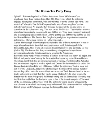 The Boston Tea Party Essay
Splash! ...Patriots disguised as Native Americans threw 342 chests of tea
overboard from three British ships (Hart 71). This event, which the colonists
enjoyed but angered the British, was later referred to as the Boston Tea Party. This
started off when the East India Company had a superfluous supply of tea that
nobody was buying. As a result, they lowered the price of the tea and sent it to
America for the colonists to buy. This was called the Tea Act. The colonists weren t
stupid and immediately recognized it as a hidden tax. They were extremely outraged
and a secret group called the Sons of Liberty got the idea of throwing out the tea into
the Boston Harbor. The Boston Tea Partyhad a prodigious impact on the colonies
politically,... Show more content on Helpwriting.net ...
A man name Joseph Warren originally drafted it. The ultimate purpose of it was to
urge Massachusetts to form their own government until Britain repealed the
Intolerable Acts. Also, it told all colonists to arm themselves and get ready for war
(Lukes 59). The Boston Tea Party tremendously changed the Massachusetts
government and made Britain create new laws for the Americans.
Secondly, there were several economic effects of the Boston Tea Party. To begin, the
British had paid a lot of money for the tea that had ended up in the Boston Harbor.
Therefore, the British lost an immense amount of money. The Intolerable Acts also
had an economic impact as well as a political. One of the Intolerable Acts called the
Boston Port Act closed the port of Boston. Half of the citizens of Boston were put
out of work. Originally, the people of Boston got their food from the sea but after
the act they didn t have the sea available as a source of food. Boston lived on its sea
trade, and people worried that they might starve (Hakim 54). In other words, the
harbor was the main way people made their living and fed themselves. The only way
the British would allow the harbor to open is that if the Americans paid off the cost
of the tea (Stuckey and Salvucci 177). The colonists would have to unnecessarily
work harder to earn back the money they had wasted. The colonists decided to boycott
British goods until Parliament repealed the Intolerable Acts, which
 