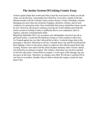 The Justice System Of Licking County Essay
Actions speak louder than words and when I hear the word justice I think you do the
crime, you do the time. I personally have filed five, if not more, reports in the last
thirteen months with the Licking County Justice System. Crimes including; criminal
damaging (on more than one occasion), burglary, domestic violence, and several
violations of a protection order. One would think that justice should have been served
by now. However, the process continues, leaving me to feel nothing more than the
justice system in Licking County is inefficient due to, new employees, lack of
urgency, and poor communication skills.
Beginning September 2015, my seventeen year old daughter arrived at my job to
get lunch money. I could tell she had been crying so I went outside to talk to her.
As I leaned against my car, that I allowed her to drive, I noticed a huge dent in the
passenger s side door. Reluctant to tell me, I already knew, her and the boyfriend had
been fighting. I drove to the police station to make my first official report thirty that
evening. Pictures were taken and the initial incident summary states victims vehicle
was kicked by an unknown suspect. The vehicle s front door was caved in and had
an obvious shoe print. Victim believes suspect 1 is the cause of the damage, but can
not prove at this time. Therefore, no charges were filed. We all have watched CSI at
one time in or another, shouldn t they be able to detain the suspect, match his shoe
print to the
 