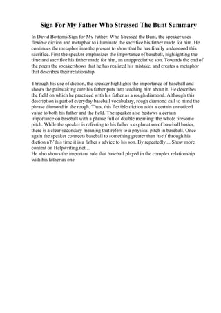 Sign For My Father Who Stressed The Bunt Summary
In David Bottoms Sign for My Father, Who Stressed the Bunt, the speaker uses
flexible diction and metaphor to illuminate the sacrifice his father made for him. He
continues the metaphor into the present to show that he has finally understood this
sacrifice. First the speaker emphasizes the importance of baseball, highlighting the
time and sacrifice his father made for him, an unappreciative son. Towards the end of
the poem the speakershows that he has realized his mistake, and creates a metaphor
that describes their relationship.
Through his use of diction, the speaker highlights the importance of baseball and
shows the painstaking care his father puts into teaching him about it. He describes
the field on which he practiced with his father as a rough diamond. Although this
description is part of everyday baseball vocabulary, rough diamond call to mind the
phrase diamond in the rough. Thus, this flexible diction adds a certain unnoticed
value to both his father and the field. The speaker also bestows a certain
importance on baseball with a phrase full of double meaning: the whole tiresome
pitch. While the speaker is referring to his father s explanation of baseball basics,
there is a clear secondary meaning that refers to a physical pitch in baseball. Once
again the speaker connects baseball to something greater than itself through his
diction вЂ’this time it is a father s advice to his son. By repeatedly ... Show more
content on Helpwriting.net ...
He also shows the important role that baseball played in the complex relationship
with his father as one
 
