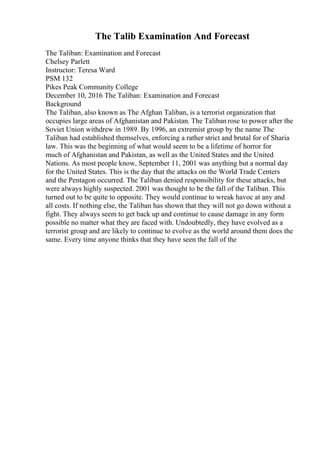 The Talib Examination And Forecast
The Taliban: Examination and Forecast
Chelsey Parlett
Instructor: Teresa Ward
PSM 132
Pikes Peak Community College
December 10, 2016 The Taliban: Examination and Forecast
Background
The Taliban, also known as The Afghan Taliban, is a terrorist organization that
occupies large areas of Afghanistan and Pakistan. The Taliban rose to power after the
Soviet Union withdrew in 1989. By 1996, an extremist group by the name The
Taliban had established themselves, enforcing a rather strict and brutal for of Sharia
law. This was the beginning of what would seem to be a lifetime of horror for
much of Afghanistan and Pakistan, as well as the United States and the United
Nations. As most people know, September 11, 2001 was anything but a normal day
for the United States. This is the day that the attacks on the World Trade Centers
and the Pentagon occurred. The Taliban denied responsibility for these attacks, but
were always highly suspected. 2001 was thought to be the fall of the Taliban. This
turned out to be quite to opposite. They would continue to wreak havoc at any and
all costs. If nothing else, the Taliban has shown that they will not go down without a
fight. They always seem to get back up and continue to cause damage in any form
possible no matter what they are faced with. Undoubtedly, they have evolved as a
terrorist group and are likely to continue to evolve as the world around them does the
same. Every time anyone thinks that they have seen the fall of the
 