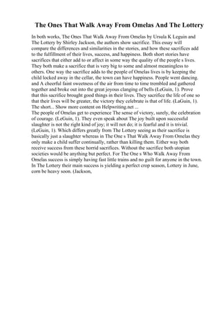 The Ones That Walk Away From Omelas And The Lottery
In both works, The Ones That Walk Away From Omelas by Ursula K Leguin and
The Lottery by Shirley Jackson, the authors show sacrifice. This essay will
compare the differences and similarities in the stories, and how these sacrifices add
to the fulfillment of their lives, success, and happiness. Both short stories have
sacrifices that either add to or affect in some way the quality of the people s lives.
They both make a sacrifice that is very big to some and almost meaningless to
others. One way the sacrifice adds to the people of Omelas lives is by keeping the
child locked away in the cellar, the town can have happiness. People went dancing.
and A cheerful faint sweetness of the air from time to time trembled and gathered
together and broke out into the great joyous clanging of bells (LeGuin, 1). Prove
that this sacrifice brought good things in their lives. They sacrifice the life of one so
that their lives will be greater, the victory they celebrate is that of life. (LaGuin, 1).
The short... Show more content on Helpwriting.net ...
The people of Omelas get to experience The sense of victory, surely, the celebration
of courage. (LeGuin, 1). They even speak about The joy built upon successful
slaughter is not the right kind of joy; it will not do; it is fearful and it is trivial.
(LeGuin, 1). Which differs greatly from The Lottery seeing as their sacrifice is
basically just a slaughter whereas in The One s That Walk Away From Omelas they
only make a child suffer continually, rather than killing them. Either way both
receive success from these horrid sacrifices. Without the sacrifice both utopian
societies would be anything but perfect. For The One s Who Walk Away From
Omelas success is simply having fast little trains and no guilt for anyone in the town.
In The Lottery their main success is yielding a perfect crop season, Lottery in June,
corn be heavy soon. (Jackson,
 