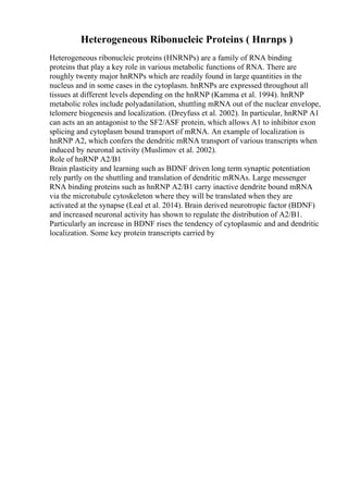 Heterogeneous Ribonucleic Proteins ( Hnrnps )
Heterogeneous ribonucleic proteins (HNRNPs) are a family of RNA binding
proteins that play a key role in various metabolic functions of RNA. There are
roughly twenty major hnRNPs which are readily found in large quantities in the
nucleus and in some cases in the cytoplasm. hnRNPs are expressed throughout all
tissues at different levels depending on the hnRNP (Kamma et al. 1994). hnRNP
metabolic roles include polyadanilation, shuttling mRNA out of the nuclear envelope,
telomere biogenesis and localization. (Dreyfuss et al. 2002). In particular, hnRNP A1
can acts an an antagonist to the SF2/ASF protein, which allows A1 to inhibitor exon
splicing and cytoplasm bound transport of mRNA. An example of localization is
hnRNP A2, which confers the dendritic mRNA transport of various transcripts when
induced by neuronal activity (Muslimov et al. 2002).
Role of hnRNP A2/B1
Brain plasticity and learning such as BDNF driven long term synaptic potentiation
rely partly on the shuttling and translation of dendritic mRNAs. Large messenger
RNA binding proteins such as hnRNP A2/B1 carry inactive dendrite bound mRNA
via the microtubule cytoskeleton where they will be translated when they are
activated at the synapse (Leal et al. 2014). Brain derived neurotropic factor (BDNF)
and increased neuronal activity has shown to regulate the distribution of A2/B1.
Particularly an increase in BDNF rises the tendency of cytoplasmic and and dendritic
localization. Some key protein transcripts carried by
 