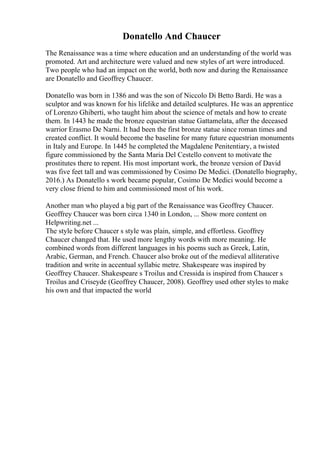 Donatello And Chaucer
The Renaissance was a time where education and an understanding of the world was
promoted. Art and architecture were valued and new styles of art were introduced.
Two people who had an impact on the world, both now and during the Renaissance
are Donatello and Geoffrey Chaucer.
Donatello was born in 1386 and was the son of Niccolo Di Betto Bardi. He was a
sculptor and was known for his lifelike and detailed sculptures. He was an apprentice
of Lorenzo Ghiberti, who taught him about the science of metals and how to create
them. In 1443 he made the bronze equestrian statue Gattamelata, after the deceased
warrior Erasmo De Narni. It had been the first bronze statue since roman times and
created conflict. It would become the baseline for many future equestrian monuments
in Italy and Europe. In 1445 he completed the Magdalene Penitentiary, a twisted
figure commissioned by the Santa Maria Del Cestello convent to motivate the
prostitutes there to repent. His most important work, the bronze version of David
was five feet tall and was commissioned by Cosimo De Medici. (Donatello biography,
2016.) As Donatello s work became popular, Cosimo De Medici would become a
very close friend to him and commissioned most of his work.
Another man who played a big part of the Renaissance was Geoffrey Chaucer.
Geoffrey Chaucer was born circa 1340 in London, ... Show more content on
Helpwriting.net ...
The style before Chaucer s style was plain, simple, and effortless. Geoffrey
Chaucer changed that. He used more lengthy words with more meaning. He
combined words from different languages in his poems such as Greek, Latin,
Arabic, German, and French. Chaucer also broke out of the medieval alliterative
tradition and write in accentual syllabic metre. Shakespeare was inspired by
Geoffrey Chaucer. Shakespeare s Troilus and Cressida is inspired from Chaucer s
Troilus and Criseyde (Geoffrey Chaucer, 2008). Geoffrey used other styles to make
his own and that impacted the world
 