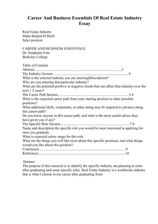 Career And Business Essentials Of Real Estate Industry
Essay
Real Estate Industry
Maha Khaled El Deeb
Sales position
CAREER AND BUSINESS ESSENTIALS
Dr. Stephanie Cato
Berkeley College
Table of Contents
Abstract ................................................................................................3
The Industry Section ....................................................................................4
What is the selected industry you are entering(Description)?
Why are you entering that particular industry?
What are the potential positive or negative trends that can affect that industry over the
next 1 5 years?
The Career Path Section................................................................................5 6
What is the expected career path from your starting position to other possible
positions?
What additional skills, credentials, or other taring may be required to advance along
this career path?
Do you know anyone in this career path, and what is the most useful advice they
have given you if any?
The Specific Role Section..............................................................................7 8
Name and description the specific role you would be most interested in applying for
once you graduate.
What is expected salary range for this role.
What are the things you will like most about this specific positions, and what things
would you like about this position?
Conclusion ................................................................................................9
References.................................................................................................10
Abstract
The purpose of this research is to identify the specific industry am planning to enter
after graduating and some specific roles. Real Estate Industry is a worldwide industry
that is what I choose in my career after graduating from
 