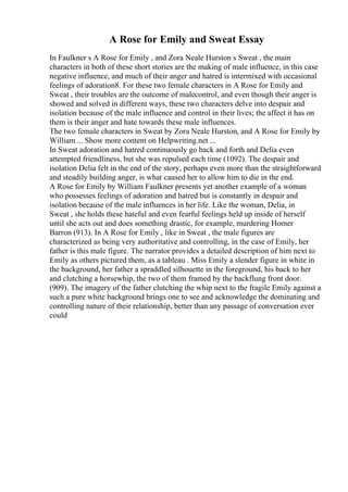 A Rose for Emily and Sweat Essay
In Faulkner s A Rose for Emily , and Zora Neale Hurston s Sweat , the main
characters in both of these short stories are the making of male influence, in this case
negative influence, and much of their anger and hatred is intermixed with occasional
feelings of adoration8. For these two female characters in A Rose for Emily and
Sweat , their troubles are the outcome of malecontrol, and even though their anger is
showed and solved in different ways, these two characters delve into despair and
isolation because of the male influence and control in their lives; the affect it has on
them is their anger and hate towards these male influences.
The two female characters in Sweat by Zora Neale Hurston, and A Rose for Emily by
William ... Show more content on Helpwriting.net ...
In Sweat adoration and hatred continuously go back and forth and Delia even
attempted friendliness, but she was repulsed each time (1092). The despair and
isolation Delia felt in the end of the story, perhaps even more than the straightforward
and steadily building anger, is what caused her to allow him to die in the end.
A Rose for Emily by William Faulkner presents yet another example of a woman
who possesses feelings of adoration and hatred but is constantly in despair and
isolation because of the male influences in her life. Like the woman, Delia, in
Sweat , she holds these hateful and even fearful feelings held up inside of herself
until she acts out and does something drastic, for example, murdering Homer
Barron (913). In A Rose for Emily , like in Sweat , the male figures are
characterized as being very authoritative and controlling, in the case of Emily, her
father is this male figure. The narrator provides a detailed description of him next to
Emily as others pictured them, as a tableau . Miss Emily a slender figure in white in
the background, her father a spraddled silhouette in the foreground, his back to her
and clutching a horsewhip, the two of them framed by the backflung front door.
(909). The imagery of the father clutching the whip next to the fragile Emily against a
such a pure white background brings one to see and acknowledge the dominating and
controlling nature of their relationship, better than any passage of conversation ever
could
 