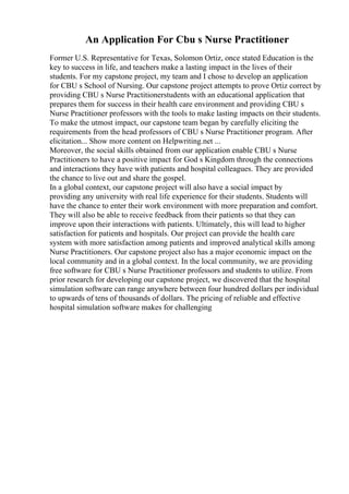 An Application For Cbu s Nurse Practitioner
Former U.S. Representative for Texas, Solomon Ortiz, once stated Education is the
key to success in life, and teachers make a lasting impact in the lives of their
students. For my capstone project, my team and I chose to develop an application
for CBU s School of Nursing. Our capstone project attempts to prove Ortiz correct by
providing CBU s Nurse Practitionerstudents with an educational application that
prepares them for success in their health care environment and providing CBU s
Nurse Practitioner professors with the tools to make lasting impacts on their students.
To make the utmost impact, our capstone team began by carefully eliciting the
requirements from the head professors of CBU s Nurse Practitioner program. After
elicitation... Show more content on Helpwriting.net ...
Moreover, the social skills obtained from our application enable CBU s Nurse
Practitioners to have a positive impact for God s Kingdom through the connections
and interactions they have with patients and hospital colleagues. They are provided
the chance to live out and share the gospel.
In a global context, our capstone project will also have a social impact by
providing any university with real life experience for their students. Students will
have the chance to enter their work environment with more preparation and comfort.
They will also be able to receive feedback from their patients so that they can
improve upon their interactions with patients. Ultimately, this will lead to higher
satisfaction for patients and hospitals. Our project can provide the health care
system with more satisfaction among patients and improved analytical skills among
Nurse Practitioners. Our capstone project also has a major economic impact on the
local community and in a global context. In the local community, we are providing
free software for CBU s Nurse Practitioner professors and students to utilize. From
prior research for developing our capstone project, we discovered that the hospital
simulation software can range anywhere between four hundred dollars per individual
to upwards of tens of thousands of dollars. The pricing of reliable and effective
hospital simulation software makes for challenging
 