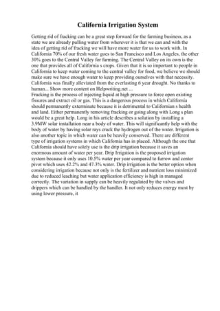 California Irrigation System
Getting rid of fracking can be a great step forward for the farming business, as a
state we are already pulling water from wherever it is that we can and with the
idea of getting rid of fracking we will have more water for us to work with. In
California 70% of our fresh water goes to San Francisco and Los Angeles, the other
30% goes to the Central Valley for farming. The Central Valley on its own is the
one that provides all of California s crops. Given that it is so important to people in
California to keep water coming to the central valley for food, we believe we should
make sure we have enough water to keep providing ourselves with that necessity.
California was finally alleviated from the everlasting 6 year drought. No thanks to
human... Show more content on Helpwriting.net ...
Fracking is the process of injecting liquid at high pressure to force open existing
fissures and extract oil or gas. This is a dangerous process in which California
should permanently exterminate because it is detrimental to Californian s health
and land. Either permanently removing fracking or going along with Long s plan
would be a great help. Long in his article describes a solution by installing a
3.9MW solar installation near a body of water. This will significantly help with the
body of water by having solar rays crack the hydrogen out of the water. Irrigation is
also another topic in which water can be heavily conserved. There are different
type of irrigation systems in which California has in placed. Although the one that
California should have solely use is the drip irrigation because it saves an
enormous amount of water per year. Drip Irrigation is the proposed irrigation
system because it only uses 10.5% water per year compared to furrow and center
pivot which uses 42.2% and 47.3% water. Drip irrigation is the better option when
considering irrigation because not only is the fertilizer and nutrient loss minimized
due to reduced leaching but water application efficiency is high in managed
correctly. The variation in supply can be heavily regulated by the valves and
drippers which can be handled by the handler. It not only reduces energy most by
using lower pressure, it
 