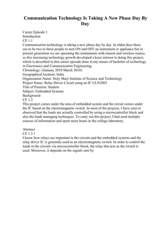 Communication Technology Is Taking A New Phase Day By
Day
Career Episode 1
Introduction
CE 1.1
Communication technology is taking a new phase day by day. In olden days there
use to be two to three people to turn ON and OFF an instrument or appliance but in
present generation we are operating the instruments with remote and wireless source,
so this increasing technology growth developed a keen interest in doing this project,
which is described in this career episode done in my tenure of bachelor of technology
in Electronics and Communication Engineering.
Chronology: (January 2010 March 2010)
Geographical location: India
Organization Name: Holy Mary Institute of Science and Technology
Project Name: Relay Driver Circuit using an IC ULN2003
Title of Position: Student
Subject: Embedded Systems
Background
CE 1.2
This project comes under the area of embedded system and the circuit comes under
the IC based on the electromagnetic switch. In most of the projects, I have seen or
observed that the loads are actually controlled by using a microcontroller block and
also the loads managing techniques. To carry out this project, I had used multiple
sources of information and spent more hours in the college laboratory.
Abstract
CE 1.2.1
I know how relays are important in the circuits and the embedded systems and the
relay driver IC is generally used as an electromagnetic switch. In order to control the
loads in the circuits via microcontroller block, the relay that acts as the switch is
used. Moreover, it depends on the signals sent by
 
