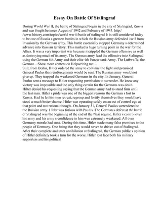 Essay On Battle Of Stalingrad
During World War II, the battle of Stalingrad began in the city of Stalingrad, Russia
and was fought between August of 1942 and February of 1943. http:/
/www.history.com/topics/world war ii/battle of stalingrad It is still considered today
to be one of Russia s greatest battles in which the Russian army defended itself from
invasion by the German army. This battle essentially stopped Germany s determined
advance into Russian territory. This marked a huge turning point in the war for the
Allies. It was a very important war because it crippled the German offensive as well
as destroying much of its army. The German army lead the offensive into Stalingrad
using the German 6th Army and their elite 4th Panzer tank Army. The Luftwaffe, the
German... Show more content on Helpwriting.net ...
Still, from Berlin, Hitler ordered the army to continue the fight and promised
General Paulus that reinforcements would be sent. The Russian army would not
give up. They trapped the weakened Germans in the city. In January, General
Paulus sent a message to Hitler requesting permission to surrender. He knew any
victory was impossible and the only thing certain for the Germans was death.
Hilter denied his requesting saying that the German army had to stand firm until
the last man. Hitler s pride was one of the biggest reasons the German s lost to
Russia. Had he let his men retreat, regroup and fortify themselves they would have
stood a much better chance. Hitler was operating solely on an out of control ego at
that point and not rational thought. On January 31, General Paulus surrendered to
the Russian army. Hitler was furious with Paulus. The German s defeat at the battle
of Stalingrad was the beginning of the end of the Nazi regime. Hitler s control over
his army and his army s confidence in him was extremely weakened. All over
Germany morale had sunk. During this time, Hitler made many false promises to the
people of Germany. One being that they would never be driven out of Stalingrad.
After their complete and utter annihilation at Stalingrad, the German public s opinion
of Hitler definitely took a turn for the worse. Hitler lost face both his military
supporters and his political
 