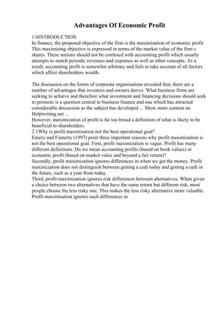Advantages Of Economic Profit
1.0INTRODUCTION
In finance, the proposed objective of the firm is the maximisation of economic profit.
This maximising objective is expressed in terms of the market value of the firm s
shares. These notions should not be confused with accounting profit which usually
attempts to match periodic revenues and expenses as well as other concepts. As a
result, accounting profit is somewhat arbitrary and fails to take account of all factors
which affect shareholders wealth.
The discussion on the forms of corporate organisations revealed that, there are a
number of advantages that investors and owners derive. What business firms are
seeking to achieve and therefore what investment and financing decisions should seek
to promote is a question central to business finance and one which has attracted
considerable discussion as the subject has developed ... Show more content on
Helpwriting.net ...
However, maximization of profit is far too broad a definition of what is likely to be
beneficial to shareholders.
2.1Why is profit maximisation not the best operational goal?
Emery and Finnerty (1997) posit three important reasons why profit maximization is
not the best operational goal. First, profit maximization is vague. Profit has many
different definitions. Do we mean accounting profits (based on book values) or
economic profit (based on market value and beyond a fair return)?
Secondly, profit maximization ignores differences in when we get the money. Profit
maximization does not distinguish between getting a cedi today and getting a cedi in
the future, such as a year from today.
Third, profit maximization ignores risk differences between alternatives. When given
a choice between two alternatives that have the same return but different risk, most
people choose the less risky one. This makes the less risky alternative more valuable.
Profit maximisation ignores such differences in
 