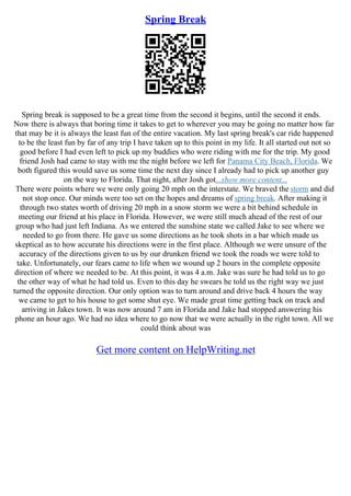 Spring Break
Spring break is supposed to be a great time from the second it begins, until the second it ends.
Now there is always that boring time it takes to get to wherever you may be going no matter how far
that may be it is always the least fun of the entire vacation. My last spring break's car ride happened
to be the least fun by far of any trip I have taken up to this point in my life. It all started out not so
good before I had even left to pick up my buddies who were riding with me for the trip. My good
friend Josh had came to stay with me the night before we left for Panama City Beach, Florida. We
both figured this would save us some time the next day since I already had to pick up another guy
on the way to Florida. That night, after Josh got...show more content...
There were points where we were only going 20 mph on the interstate. We braved the storm and did
not stop once. Our minds were too set on the hopes and dreams of spring break. After making it
through two states worth of driving 20 mph in a snow storm we were a bit behind schedule in
meeting our friend at his place in Florida. However, we were still much ahead of the rest of our
group who had just left Indiana. As we entered the sunshine state we called Jake to see where we
needed to go from there. He gave us some directions as he took shots in a bar which made us
skeptical as to how accurate his directions were in the first place. Although we were unsure of the
accuracy of the directions given to us by our drunken friend we took the roads we were told to
take. Unfortunately, our fears came to life when we wound up 2 hours in the complete opposite
direction of where we needed to be. At this point, it was 4 a.m. Jake was sure he had told us to go
the other way of what he had told us. Even to this day he swears he told us the right way we just
turned the opposite direction. Our only option was to turn around and drive back 4 hours the way
we came to get to his house to get some shut eye. We made great time getting back on track and
arriving in Jakes town. It was now around 7 am in Florida and Jake had stopped answering his
phone an hour ago. We had no idea where to go now that we were actually in the right town. All we
could think about was
Get more content on HelpWriting.net
 
