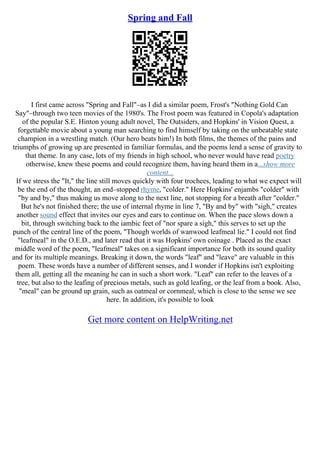 Spring and Fall
I first came across "Spring and Fall"–as I did a similar poem, Frost's "Nothing Gold Can
Say"–through two teen movies of the 1980's. The Frost poem was featured in Copola's adaptation
of the popular S.E. Hinton young adult novel, The Outsiders, and Hopkins' in Vision Quest, a
forgettable movie about a young man searching to find himself by taking on the unbeatable state
champion in a wrestling match. (Our hero beats him!) In both films, the themes of the pains and
triumphs of growing up are presented in familiar formulas, and the poems lend a sense of gravity to
that theme. In any case, lots of my friends in high school, who never would have read poetry
otherwise, knew these poems and could recognize them, having heard them in a...show more
content...
If we stress the "It," the line still moves quickly with four trochees, leading to what we expect will
be the end of the thought, an end–stopped rhyme, "colder." Here Hopkins' enjambs "colder" with
"by and by," thus making us move along to the next line, not stopping for a breath after "colder."
But he's not finished there; the use of internal rhyme in line 7, "By and by" with "sigh," creates
another sound effect that invites our eyes and ears to continue on. When the pace slows down a
bit, through switching back to the iambic feet of "nor spare a sigh," this serves to set up the
punch of the central line of the poem, "Though worlds of wanwood leafmeal lie." I could not find
"leafmeal" in the O.E.D., and later read that it was Hopkins' own coinage . Placed as the exact
middle word of the poem, "leafmeal" takes on a significant importance for both its sound quality
and for its multiple meanings. Breaking it down, the words "leaf" and "leave" are valuable in this
poem. These words have a number of different senses, and I wonder if Hopkins isn't exploiting
them all, getting all the meaning he can in such a short work. "Leaf" can refer to the leaves of a
tree, but also to the leafing of precious metals, such as gold leafing, or the leaf from a book. Also,
"meal" can be ground up grain, such as oatmeal or cornmeal, which is close to the sense we see
here. In addition, it's possible to look
Get more content on HelpWriting.net
 
