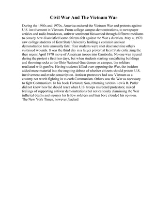 Civil War And The Vietnam War
During the 1960s and 1970s, America endured the Vietnam War and protests against
U.S. involvement in Vietnam. From college campus demonstrations, to newspaper
articles and radio broadcasts, antiwar sentiment blossomed through different mediums
to convey how dissatisfied some citizens felt against the War s duration. May 4, 1970
saw college students of Kent State University holding a common antiwar
demonstration turn unusually fatal: four students were shot dead and nine others
sustained wounds. It was the third day in a larger protest at Kent State criticizing the
then recent April 1970 move of American troops into Cambodia. No one was injured
during the protest s first two days, but when students starting vandalizing buildings
and throwing rocks at the Ohio National Guardsmen on campus, the soldiers
retaliated with gunfire. Having students killed over opposing the War, the incident
added more material into the ongoing debate of whether citizens should protest U.S.
involvement and evade conscription. Antiwar protestors had saw Vietnam as a
country not worth fighting in to curb Communism. Others saw the War as necessary
to fight Communism. In his book Fortunate Son, returning veteran Lewis B. Puller
did not know how he should react when U.S. troops murdered protestors; mixed
feelings of supporting antiwar demonstrations but not callously dismissing the War
inflicted deaths and injuries his fellow soldiers and him bore clouded his opinion.
The New York Times, however, backed
 