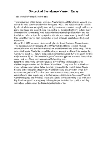 Sacco And Bartolomeo Vanzetti Essay
The Sacco and Vanzetti Murder Trial
The murder trial of the Italians known as Nicola Sacco and Bartolomeo Vanzetti was
one of the most controversial events during the 1920 s. The execution of the Italians
by electric chair was wrongfully convicted given that there wasn t enough evidence to
prove that Sacco and Vanzettiwere responsible for the armed robbery. In fact, many
commentators say that they were executed mainly for their political views and not
for their so called actions. In my opinion, the trial was never properly handled and
they should have never been executed or at least not given a real chance to defend
themselves.
On april 15, 1920 an armed robbery took place in South Braintree, Massachusetts.
Two businessmen were moving a $15,000 payroll to different location when an
automobile with two men inside showed up, shot them both and drove away. This is
where it all starts, Nicola Sacco and Bartolomeo Vanzetti are blamed for a crimethey
were never a part of. I believe the police department assumed they were guilty for two
major reasons. 1) Mr. Sacco owned a gun of the same type that was used in the crime
scene back in ... Show more content on Helpwriting.net ...
Regardless of knowing very little english, they were big time anarchist who
disliked the government and the idea of World War I. They even fled to Mexico to
avoid military conscription. When they later returned to the United States, Nicola
became a shoe maker in a factory and Vanzetti became a fish vendor. When they
were arrested, police officers had even more reason to suspect that they were
criminals who liked to get away with their crimes. At this time, Sacco and Vanzetti
were interrogated and pressured to confess a crime they had nothing to do with. The
big disadvantage of knowing very little english put them in a bad position and they
were about to face one of the biggest murder trials of the
 