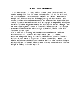 Julius Caesar Influence
Out, out, brief candle! Life s but a walking shadow, a poor player that struts and
frets his hour upon the stage and then is heard no more: it is a tale told by an idiot,
full of sound and fury, signifying nothing. Macbeth Act 5 Scene 5. Shakespeare
brought about a new and relatable style of playwriting. His plays amazed a mass
number of people and still influence and feed into modern theater. Romeo and Juliet,
Hamlet, Julius Caesar were all unique in the writing style or storytelling. Shakespeare
was definitely one of the greatest authors and playwrights in history. Although it was
no official recording or information of Shakespeare being educated it can very well
be assumed that he did attend the school right by his home, known... Show more
content on Helpwriting.net ...
Even to the extent of inventing hundreds to thousands of different words and
phrases that are used to this day. He created around 1800 to 2000 words,
punchlines, and phrases during his literature career of which consist of Dead as a
doorknob All that glitters, is not gold and Kill them with kindness . He has also
inspired movies and these adaptations were built off of the main theme or feeling of
the original plays. For example, The Lion King is mainly based on Hamlet, with the
betrayal of the king to the retaking of the
 