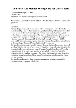 Implement And Monitor Nursing Care For Older Clients
Diploma of Nursing HLT51612
HLTEN515B
Implement and monitor nursing care for older clients
Assessment 2 Case Study Elements 4 5 Part 1 Alcohol Related Dementia Korsakoff s
syndrome
Definition:
Korsakoff s psychosis, a form of amnesia often seen in chronic alcoholics that is
characterised by a loss of short term memory and an inability to learn new skills. The
person is usually disoriented, mat present with delirium and hallucinations, and
confabulates to conceal the condition. The cause of the condition can often be traced
to degenerative changes in the thalamus as a result of a deficiency of B complex
vitamins, especially thiamine and B12 . (Harris, P Nagy, S Vardaxis, N 2010).
Most readily known as alcohol related dementia, Korsakoff s syndrome is also known
as Korsakoff s psychosis and Wernicke Korsakoff s syndrome.
Korsakoff syndrome is a preventable memory disorder that usually emerges (although
not always) in the outcome of an episode of Wernicke s encephalopathy, therefore the
chronic disorder is sometimes known as Wernicke Korsakoff syndrome. Wernicke
encephalopathy is an acute brain reaction to severe lack of thiamine. Wernicke
encephalopathy is a medical emergency that causes life threatening brain disruption,
confusion, staggering and stumbling, lack of coordination, and abnormal involuntary
eye movements.
Korsakoff s syndrome, is a form of dementia associated with excessive alcohol
consumption over a long period of time.
 