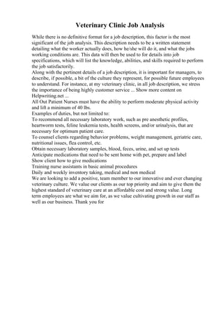 Veterinary Clinic Job Analysis
While there is no definitive format for a job description, this factor is the most
significant of the job analysis. This description needs to be a written statement
detailing what the worker actually does, how he/she will do it, and what the jobs
working conditions are. This data will then be used to for details into job
specifications, which will list the knowledge, abilities, and skills required to perform
the job satisfactorily.
Along with the pertinent details of a job description, it is important for managers, to
describe, if possible, a bit of the culture they represent, for possible future employees
to understand. For instance, at my veterinary clinic, in all job description, we stress
the importance of being highly customer service ... Show more content on
Helpwriting.net ...
All Out Patient Nurses must have the ability to perform moderate physical activity
and lift a minimum of 40 lbs.
Examples of duties, but not limited to:
To recommend all necessary laboratory work, such as pre anesthetic profiles,
heartworm tests, feline leukemia tests, health screens, and/or urinalysis, that are
necessary for optimum patient care.
To counsel clients regarding behavior problems, weight management, geriatric care,
nutritional issues, flea control, etc.
Obtain necessary laboratory samples, blood, feces, urine, and set up tests
Anticipate medications that need to be sent home with pet, prepare and label
Show client how to give medications
Training nurse assistants in basic animal procedures
Daily and weekly inventory taking, medical and non medical
We are looking to add a positive, team member to our innovative and ever changing
veterinary culture. We value our clients as our top priority and aim to give them the
highest standard of veterinary care at an affordable cost and strong value. Long
term employees are what we aim for, as we value cultivating growth in our staff as
well as our business. Thank you for
 