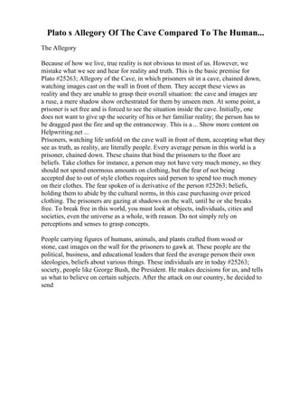 Plato s Allegory Of The Cave Compared To The Human...
The Allegory
Because of how we live, true reality is not obvious to most of us. However, we
mistake what we see and hear for reality and truth. This is the basic premise for
Plato #25263; Allegory of the Cave, in which prisoners sit in a cave, chained down,
watching images cast on the wall in front of them. They accept these views as
reality and they are unable to grasp their overall situation: the cave and images are
a ruse, a mere shadow show orchestrated for them by unseen men. At some point, a
prisoner is set free and is forced to see the situation inside the cave. Initially, one
does not want to give up the security of his or her familiar reality; the person has to
be dragged past the fire and up the entranceway. This is a... Show more content on
Helpwriting.net ...
Prisoners, watching life unfold on the cave wall in front of them, accepting what they
see as truth, as reality, are literally people. Every average person in this world is a
prisoner, chained down. These chains that bind the prisoners to the floor are
beliefs. Take clothes for instance, a person may not have very much money, so they
should not spend enormous amounts on clothing, but the fear of not being
accepted due to out of style clothes requires said person to spend too much money
on their clothes. The fear spoken of is derivative of the person #25263; beliefs,
holding them to abide by the cultural norms, in this case purchasing over priced
clothing. The prisoners are gazing at shadows on the wall, until he or she breaks
free. To break free in this world, you must look at objects, individuals, cities and
societies, even the universe as a whole, with reason. Do not simply rely on
perceptions and senses to grasp concepts.
People carrying figures of humans, animals, and plants crafted from wood or
stone, cast images on the wall for the prisoners to gawk at. These people are the
political, business, and educational leaders that feed the average person their own
ideologies, beliefs about various things. These individuals are in today #25263;
society, people like George Bush, the President. He makes decisions for us, and tells
us what to believe on certain subjects. After the attack on our country, he decided to
send
 