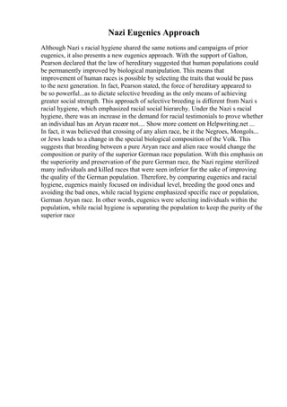 Nazi Eugenics Approach
Although Nazi s racial hygiene shared the same notions and campaigns of prior
eugenics, it also presents a new eugenics approach. With the support of Galton,
Pearson declared that the law of hereditary suggested that human populations could
be permanently improved by biological manipulation. This means that
improvement of human races is possible by selecting the traits that would be pass
to the next generation. In fact, Pearson stated, the force of hereditary appeared to
be so powerful...as to dictate selective breeding as the only means of achieving
greater social strength. This approach of selective breeding is different from Nazi s
racial hygiene, which emphasized racial social hierarchy. Under the Nazi s racial
hygiene, there was an increase in the demand for racial testimonials to prove whether
an individual has an Aryan raceor not.... Show more content on Helpwriting.net ...
In fact, it was believed that crossing of any alien race, be it the Negroes, Mongols...
or Jews leads to a change in the special biological composition of the Volk. This
suggests that breeding between a pure Aryan race and alien race would change the
composition or purity of the superior German race population. With this emphasis on
the superiority and preservation of the pure German race, the Nazi regime sterilized
many individuals and killed races that were seen inferior for the sake of improving
the quality of the German population. Therefore, by comparing eugenics and racial
hygiene, eugenics mainly focused on individual level, breeding the good ones and
avoiding the bad ones, while racial hygiene emphasized specific race or population,
German Aryan race. In other words, eugenics were selecting individuals within the
population, while racial hygiene is separating the population to keep the purity of the
superior race
 