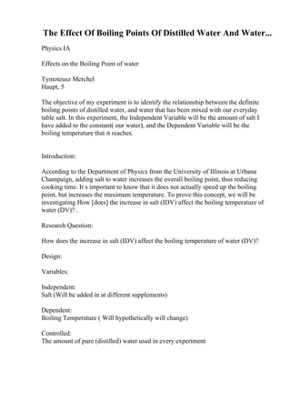 The Effect Of Boiling Points Of Distilled Water And Water...
Physics IA
Effects on the Boiling Point of water
Tymoteusz Merchel
Haupt, 5
The objective of my experiment is to identify the relationship between the definite
boiling points of distilled water, and water that has been mixed with our everyday
table salt. In this experiment, the Independent Variable will be the amount of salt I
have added to the constant( our water), and the Dependent Variable will be the
boiling temperature that it reaches.
Introduction:
According to the Department of Physics from the University of Illinois at Urbana
Champaign, adding salt to water increases the overall boiling point, thus reducing
cooking time. It s important to know that it does not actually speed up the boiling
point, but increases the maximum temperature. To prove this concept, we will be
investigating How [does] the increase in salt (IDV) affect the boiling temperature of
water (DV)? .
Research Question:
How does the increase in salt (IDV) affect the boiling temperature of water (DV)?
Design:
Variables:
Independent:
Salt (Will be added in at different supplements)
Dependent:
Boiling Temperature ( Will hypothetically will change)
Controlled:
The amount of pure (distilled) water used in every experiment
 
