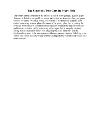 The Simpsons Two Cars In Every Fish
The writers of the Simpsons in the episode 2 cars in every garage 3 eyes on every
fish asserts that there are problems in our society that we know are there yet ignore
because we hear a few fancy words. The writers of the Simpsons supports their
claims by creating a scene where the owner of the power plant that is causing the
pollution problems goes to the ridiculous measures to make the dire situation and
problems seem not so bad by comparing a three eyed fish to a regular elephant
saying that is was mother nature way of giving the fish a head start like the
elephants long nose. If the nay sayers would come upon an elephant frolicking in the
waters next to our nuclear power plant the would probably blame his ridiculous nose
on the nuclear
 