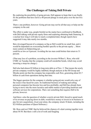 The Challenges of Taking Dell Private
By exploring the possibility of going private, Dell appears to hope that it can finally
fix the problems that have led to a 40 percent plunge in stock price over the last five
years.
There s one problem, however: Going private may not be all that easy or help out the
company in the end.
The effort is under way, people briefed on the matter have confirmed to DealBook,
with Dell talking with private equity firms and exploring obtaining bank financing. It
s unclear how long it will take to reach a completed deal, though reports have
suggested it may take nearly two months.
But a leveraged buyout of a company as big as Dell would be no small feat, and it
would be dependent on overcoming hurdles specific to the private equity ... Show
more content on Helpwriting.net ...
could be as low as 8 percent. Avoiding the tax man could bolster that return to 31
percent.
(That may less of a problem, according to the investor Wilbur L. Ross, who told
CNBC on Tuesday that the company could sell eurodollar bonds, which may avoid
incurring a steep tax charge.)
Dell also had almost $5 billion in long term debt as of Nov. 2. That means the newly
private company would be highly indebted, though analysts at the ISI Group and
Mizuho point out that the company has respectable cash flow, generating about $3.7
billion in cash from operations during that time.
The bigger question for the company is whether going private would solve any of
the issues it has faced for years. Its traditional business of making and selling
personal computers has become less and less profitable, and Dell has already been
trying to move into the more lucrative and stable market of providing hardware and
software services for corporations. That s not something that requires Dell to be
private, however.
And there s also the question of whether a newly private Dell, forced to spend much
of its revenue on paying down its debt, would have money to invest in its business or
pay for new acquisitions. (Last year alone, the company struck 10 deals, including the
$2.4 billion purchase of Quest Software.)
Mr. Ross said on CNBC that he believed the chances of a deal coming together were
about 50 50. But there s still a lot of work and finagling
 