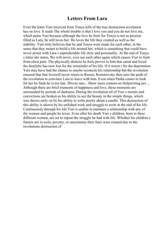 Letters From Lara
Even the letter Yuri received from Tonya tells of the true destruction revolution
has on love. It reads The whole trouble is that I love you and you do not love me,
which pains Yuri because although the love he feels for Tonya is not as passion
filled as Lara, he still loves her. He loves the life they created as well as the
stability. Yuri truly believes that he and Tonya were made for each other, in the
sense that they meant to build a life around her, which is something that could have
never arisen with Lara s unpredictable life style and personality. At the end of Tonya
s letter she states, We will never, ever see each other again which causes Yuri to faint
from chest pain. The physically distress he feels proves to him that cared and loved
the familyhe has now lost for the remainder of his life. If it weren t for the deportation
Yuri may have had the chance to maybe reconcile his relationship but the revolution
ensured that that lovewill never return to Russia. Komarovsky then uses the push of
the revolution to convince Lara to leave with him. Even when Pasha comes to look
for her he finds he is too late. Driven into... Show more content on Helpwriting.net ...
Although there are brief moments of happiness and love, these moments are
surrounded by periods of darkness. During the revolution all of Yuri s morals and
convictions are broken as his ability to see the beauty in the simple things, which
was shown early on by his ability to write poetry about a candle. This destruction of
this ability is shown by his unfished work and struggle to write at the end of his life.
Continuously through his life Yuri is unable to maintain a relationship with any of
the women and people he loves. Even after his death Yuri s children, born to three
different women, are set to repeat the struggle he had with life. Whether his children s
futures are in exile, poverty, or uncertainty their fates were created due to the
revolutions destruction of
 