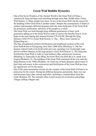 Great Wall Buildin Dynasties
One of the Seven Wonders of the Ancient World is the Great Wall of China, a
immersively long and large wall stretching through more than 10,000 miles ( Great
Wall History 1). Many people may know of size of the Great Wall, but the reason for
the building of this Great Wall is another matter. Despite the consequences of death of
workers and peasants, different dynasties and city states built parts of the Great Wall
for protection, notification, and unity of the people as a whole.
The Great Wall was built through many different generations of time; each
generation adding on to the Great Wall in order to receive the benefits from it. It all
begin in the early Spring and Autumn Period (770 476 BC) through the Qing
Dynasty (1644 1911) ( Great Wall History 1). The... Show more content on
Helpwriting.net ...
The Han strengthened northern fortifications and lengthened sections of the wall
from North Korea to Pyongyang, more than 5,000 miles (Hinsberg 1). The Sui
dynasty ordered walls to be build north and west, spending over twentyeight years
and two million laborers on the huge project ( Great Wall History 1). The Song also
fortified the Great Wall in order to stop northern tribes and prevent invasions
(Hinsberg 1). Especially in the Ming, the Great Wall was built the to it s peak at its
longest (Waldron 13). The building of the Great Wall continued all the way until the
Qing Dynasty in the 1900s (Waldron 14). Each one of these dynasties spent much of
their time and money in the construction and fortification of the Great Wall proving
the significance of it to the nation
One of the main momentous reasons for the creation of the Great Wall of Chinais its
protection for the owner. During the different dynasties and periods, there was war
and invasions from other nations and tribes, including a constant threat from the
north (Waldron 70). The nomadic tribes would swoop out of nowhere and pillage
villages, killing villagers and
 