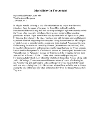 Masculinity In The Aeneid
Dylan MaddenWord Count: 454
Virgil s Aeneid Response
2 October 2017
In Virgil s Aeneid, the story is told after the events of the Trojan War in which
introduces Juno, the queen of the gods (in Rome/Hera in Greek) and she
demonstrates her masculinity and with her sleepless rage (Virgil930) over the actions
the Trojan s had especially with Paris. She was more concerned knowing that
generations born of Trojan blood would one day overthrow her Tyrian walls (931)
by bringing down her city, the city of Carthage and with her rage, she would attempt
to prevent that from happening which she does during her conversation with the god
of wind, Aeolus as she asks him to conjure up a storm to attack Aeneasand his men.
Unfortunately the seas were calmed by Neptune (Roman name for Poseidon). Juno,
to me, showed masculinity and feminine power however her hate for Trojan s makes
it seem to show how powerful of a character she can be. Another god, Aeneas mother
Venus (Roman for Aphrodite) showed her feminine side by protecting her son from
Juno and her actions to kill him. ... Show more content on Helpwriting.net ...
For example, before book II, in which the whole book focused on Aeneas telling Dido
, ruler of Carthage; Venus demonstrated her own means of power after having her
son Amor having gifts delivered to Dido and his power would have Dido to waken
with new love, a living love (951). Her actions allowed Dido to fall in love in Aeneas
during the time of the feast and when he tells his story from the Trojan War and how
Troy was
 