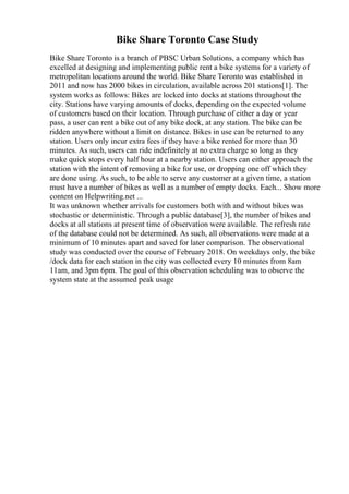 Bike Share Toronto Case Study
Bike Share Toronto is a branch of PBSC Urban Solutions, a company which has
excelled at designing and implementing public rent a bike systems for a variety of
metropolitan locations around the world. Bike Share Toronto was established in
2011 and now has 2000 bikes in circulation, available across 201 stations[1]. The
system works as follows: Bikes are locked into docks at stations throughout the
city. Stations have varying amounts of docks, depending on the expected volume
of customers based on their location. Through purchase of either a day or year
pass, a user can rent a bike out of any bike dock, at any station. The bike can be
ridden anywhere without a limit on distance. Bikes in use can be returned to any
station. Users only incur extra fees if they have a bike rented for more than 30
minutes. As such, users can ride indefinitely at no extra charge so long as they
make quick stops every half hour at a nearby station. Users can either approach the
station with the intent of removing a bike for use, or dropping one off which they
are done using. As such, to be able to serve any customer at a given time, a station
must have a number of bikes as well as a number of empty docks. Each... Show more
content on Helpwriting.net ...
It was unknown whether arrivals for customers both with and without bikes was
stochastic or deterministic. Through a public database[3], the number of bikes and
docks at all stations at present time of observation were available. The refresh rate
of the database could not be determined. As such, all observations were made at a
minimum of 10 minutes apart and saved for later comparison. The observational
study was conducted over the course of February 2018. On weekdays only, the bike
/dock data for each station in the city was collected every 10 minutes from 8am
11am, and 3pm 6pm. The goal of this observation scheduling was to observe the
system state at the assumed peak usage
 