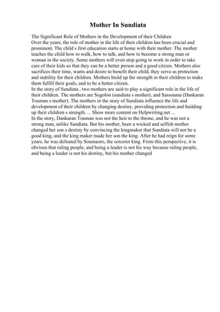 Mother In Sundiata
The Significant Role of Mothers in the Development of their Children
Over the years, the role of mother in the life of their children has been crucial and
prominent. The child s first education starts at home with their mother. The mother
teaches the child how to walk, how to talk, and how to become a strong man or
woman in the society. Some mothers will even stop going to work in order to take
care of their kids so that they can be a better person and a good citizen. Mothers also
sacrifices their time, wants and desire to benefit their child, they serve as protection
and stability for their children. Mothers build up the strength in their children to make
them fulfill their goals, and to be a better citizen.
In the story of Sundiata , two mothers are said to play a significant role in the life of
their children. The mothers are Sogolon (sundiata s mother), and Sassouma (Dankaran
Touman s mother). The mothers in the story of Sundiata influence the life and
development of their children by changing destiny, providing protection and building
up their children s strength. ... Show more content on Helpwriting.net ...
In the story, Dankaran Touman was not the heir to the throne, and he was not a
strong man, unlike Sundiata. But his mother, been a wicked and selfish mother
changed her son s destiny by convincing the kingmaker that Sundiata will not be a
good king, and the king maker made her son the king. After he had reign for some
years, he was defeated by Soumaoro, the sorcerer king. From this perspective, it is
obvious that ruling people, and being a leader is not his way because ruling people,
and being a leader is not his destiny, but his mother changed
 