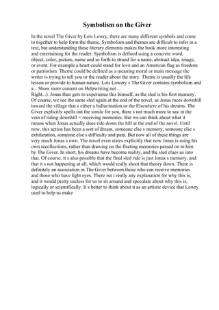 Symbolism on the Giver
In the novel The Giver by Lois Lowry, there are many different symbols and come
to together to help form the theme. Symbolism and themes are difficult to infer in a
text, but understanding these literary elements makes the book more interesting
and entertaining for the reader. Symbolism is defined using a concrete word,
object, color, picture, name and so forth to strand for a name, abstract idea, image,
or event. For example a heart could stand for love and an American flag as freedom
or patriotism. Theme could be defined as a meaning moral or main message the
writer is trying to tell you or the reader about the story. Theme is usually the life
lesson or provide to human nature. Lois Lowery s The Giver contains symbolism and
a... Show more content on Helpwriting.net ...
Right...). Jonas then gets to experience this himself, as the sled is his first memory.
Of course, we see the same sled again at the end of the novel, as Jonas races downhill
toward the village that s either a hallucination or the Elsewhere of his dreams. The
Giver explicitly spells out the simile for you, there s not much more to say in the
vein of riding downhill = receiving memories. But we can think about what it
means when Jonas actually does ride down the hill at the end of the novel. Until
now, this action has been a sort of dream, someone else s memory, someone else s
exhilaration, someone else s difficulty and pain. But now all of these things are
very much Jonas s own. The novel even states explicitly that now Jonas is using his
own recollections, rather than drawing on the fleeting memories passed on to him
by The Giver. In short, his dreams have become reality, and the sled clues us into
that. Of course, it s also possible that the final sled ride is just Jonas s memory, and
that it s not happening at all, which would really shoot that theory down. There is
definitely an association in The Giver between those who can receive memories
and those who have light eyes. There isn t really any explanation for why this is,
and it would pretty useless for us to sit around and speculate about why this is,
logically or scientifically. It s better to think about it as an artistic device that Lowry
used to help us make
 
